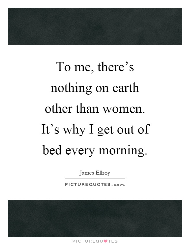 To me, there's nothing on earth other than women. It's why I get out of bed every morning Picture Quote #1