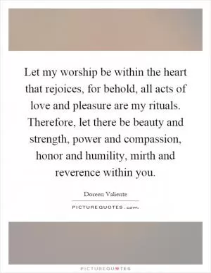 Let my worship be within the heart that rejoices, for behold, all acts of love and pleasure are my rituals. Therefore, let there be beauty and strength, power and compassion, honor and humility, mirth and reverence within you Picture Quote #1