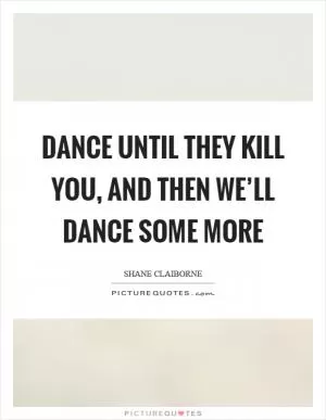 Dance until they kill you, and then we’ll dance some more Picture Quote #1