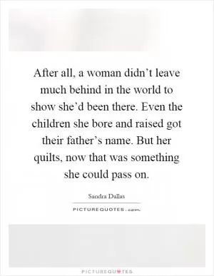 After all, a woman didn’t leave much behind in the world to show she’d been there. Even the children she bore and raised got their father’s name. But her quilts, now that was something she could pass on Picture Quote #1