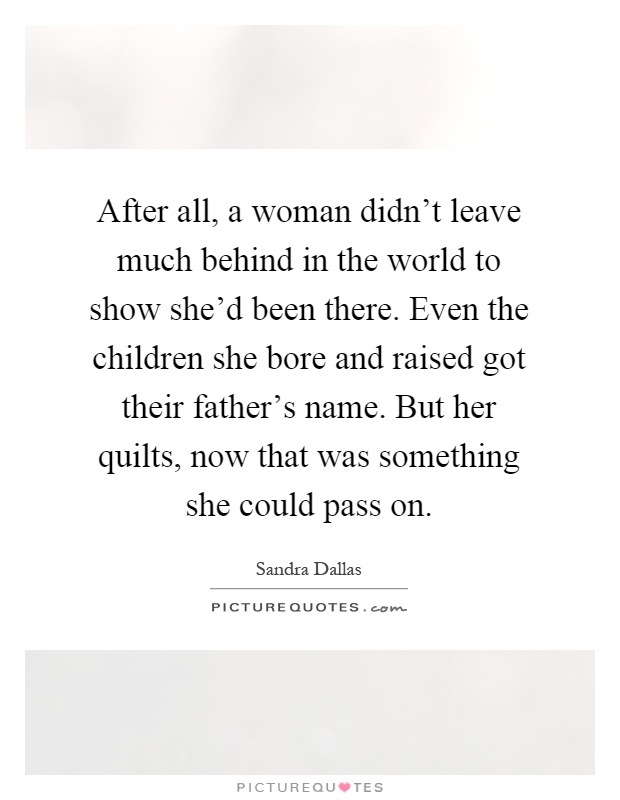 After all, a woman didn't leave much behind in the world to show she'd been there. Even the children she bore and raised got their father's name. But her quilts, now that was something she could pass on Picture Quote #1