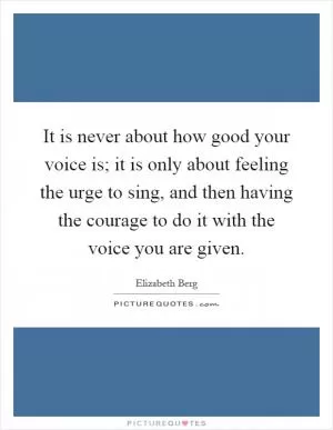 It is never about how good your voice is; it is only about feeling the urge to sing, and then having the courage to do it with the voice you are given Picture Quote #1