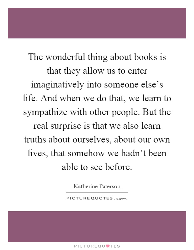 The wonderful thing about books is that they allow us to enter imaginatively into someone else's life. And when we do that, we learn to sympathize with other people. But the real surprise is that we also learn truths about ourselves, about our own lives, that somehow we hadn't been able to see before Picture Quote #1