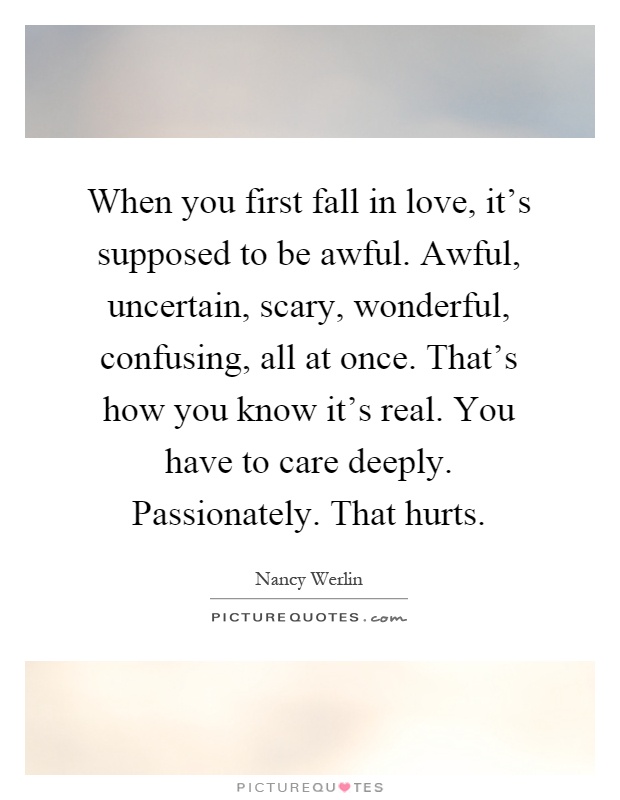 When you first fall in love, it's supposed to be awful. Awful, uncertain, scary, wonderful, confusing, all at once. That's how you know it's real. You have to care deeply. Passionately. That hurts Picture Quote #1