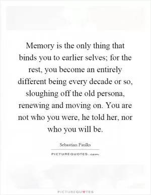 Memory is the only thing that binds you to earlier selves; for the rest, you become an entirely different being every decade or so, sloughing off the old persona, renewing and moving on. You are not who you were, he told her, nor who you will be Picture Quote #1