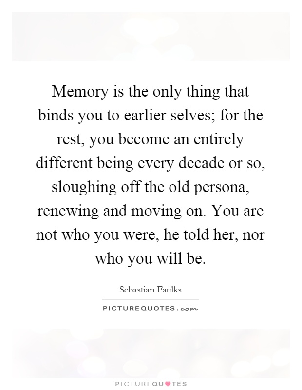 Memory is the only thing that binds you to earlier selves; for the rest, you become an entirely different being every decade or so, sloughing off the old persona, renewing and moving on. You are not who you were, he told her, nor who you will be Picture Quote #1