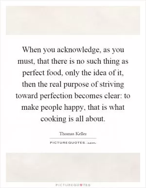 When you acknowledge, as you must, that there is no such thing as perfect food, only the idea of it, then the real purpose of striving toward perfection becomes clear: to make people happy, that is what cooking is all about Picture Quote #1