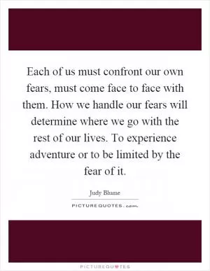 Each of us must confront our own fears, must come face to face with them. How we handle our fears will determine where we go with the rest of our lives. To experience adventure or to be limited by the fear of it Picture Quote #1