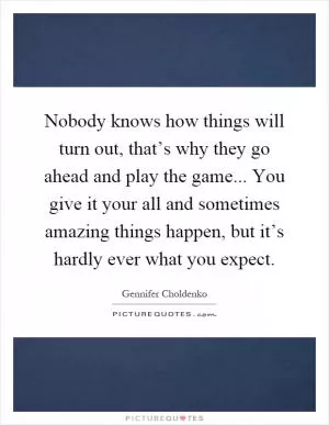 Nobody knows how things will turn out, that’s why they go ahead and play the game... You give it your all and sometimes amazing things happen, but it’s hardly ever what you expect Picture Quote #1