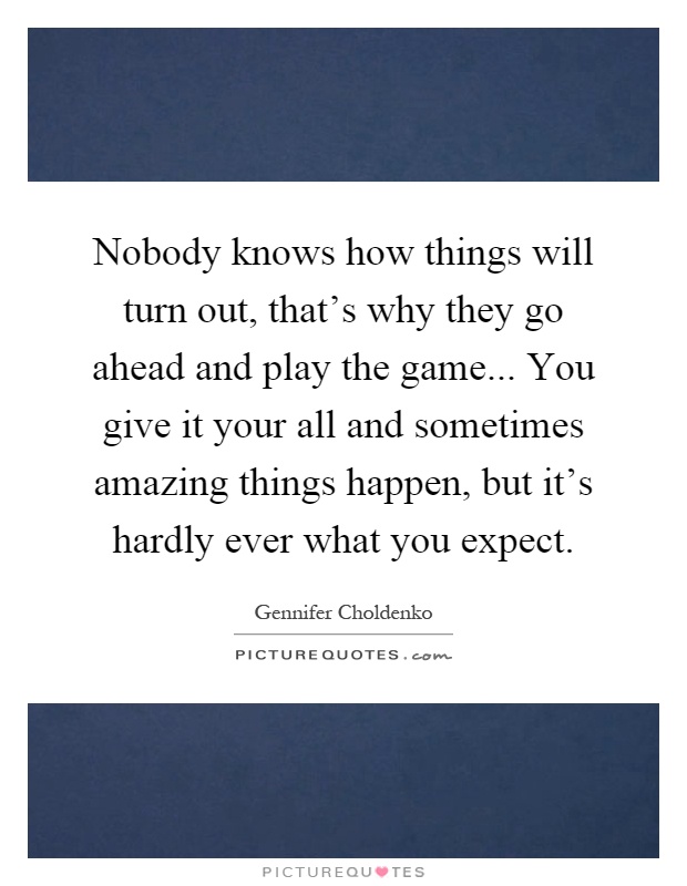 Nobody knows how things will turn out, that's why they go ahead and play the game... You give it your all and sometimes amazing things happen, but it's hardly ever what you expect Picture Quote #1