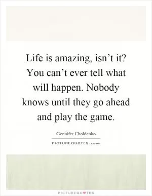 Life is amazing, isn’t it? You can’t ever tell what will happen. Nobody knows until they go ahead and play the game Picture Quote #1