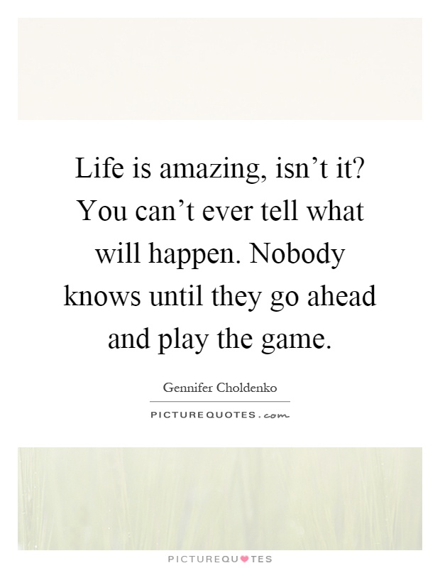 Life is amazing, isn't it? You can't ever tell what will happen. Nobody knows until they go ahead and play the game Picture Quote #1