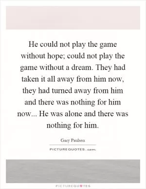 He could not play the game without hope; could not play the game without a dream. They had taken it all away from him now, they had turned away from him and there was nothing for him now... He was alone and there was nothing for him Picture Quote #1