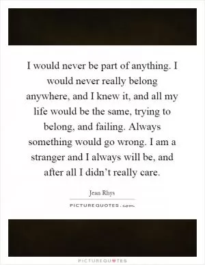 I would never be part of anything. I would never really belong anywhere, and I knew it, and all my life would be the same, trying to belong, and failing. Always something would go wrong. I am a stranger and I always will be, and after all I didn’t really care Picture Quote #1