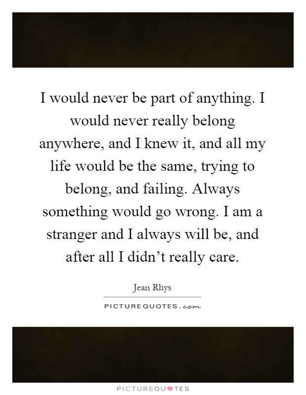 I would never be part of anything. I would never really belong anywhere, and I knew it, and all my life would be the same, trying to belong, and failing. Always something would go wrong. I am a stranger and I always will be, and after all I didn't really care Picture Quote #1