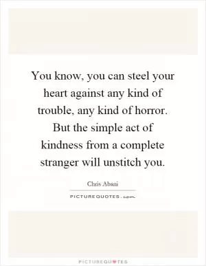 You know, you can steel your heart against any kind of trouble, any kind of horror. But the simple act of kindness from a complete stranger will unstitch you Picture Quote #1