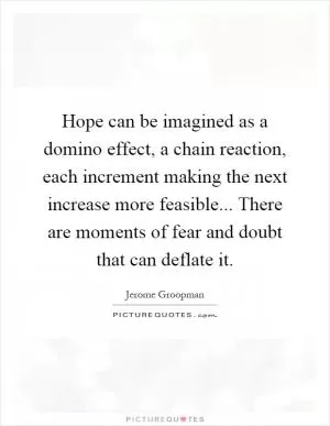 Hope can be imagined as a domino effect, a chain reaction, each increment making the next increase more feasible... There are moments of fear and doubt that can deflate it Picture Quote #1