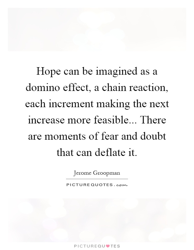 Hope can be imagined as a domino effect, a chain reaction, each increment making the next increase more feasible... There are moments of fear and doubt that can deflate it Picture Quote #1