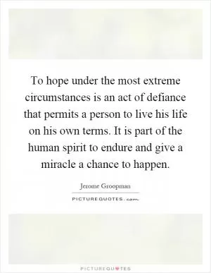 To hope under the most extreme circumstances is an act of defiance that permits a person to live his life on his own terms. It is part of the human spirit to endure and give a miracle a chance to happen Picture Quote #1