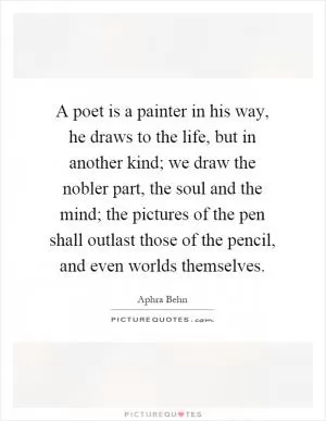 A poet is a painter in his way, he draws to the life, but in another kind; we draw the nobler part, the soul and the mind; the pictures of the pen shall outlast those of the pencil, and even worlds themselves Picture Quote #1
