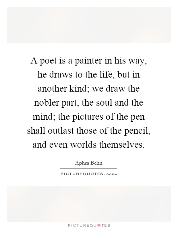 A poet is a painter in his way, he draws to the life, but in another kind; we draw the nobler part, the soul and the mind; the pictures of the pen shall outlast those of the pencil, and even worlds themselves Picture Quote #1