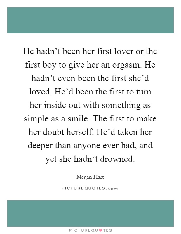 He hadn't been her first lover or the first boy to give her an orgasm. He hadn't even been the first she'd loved. He'd been the first to turn her inside out with something as simple as a smile. The first to make her doubt herself. He'd taken her deeper than anyone ever had, and yet she hadn't drowned Picture Quote #1