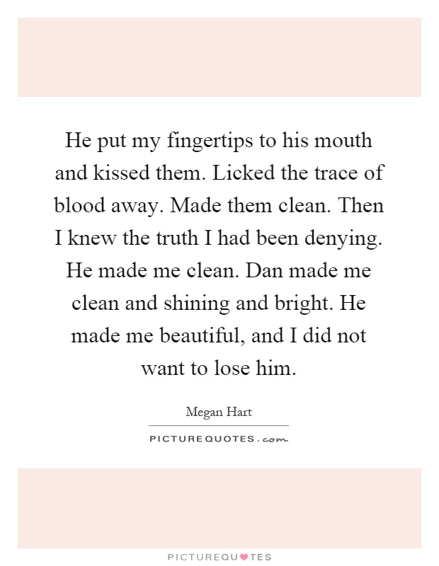 He put my fingertips to his mouth and kissed them. Licked the trace of blood away. Made them clean. Then I knew the truth I had been denying. He made me clean. Dan made me clean and shining and bright. He made me beautiful, and I did not want to lose him Picture Quote #1