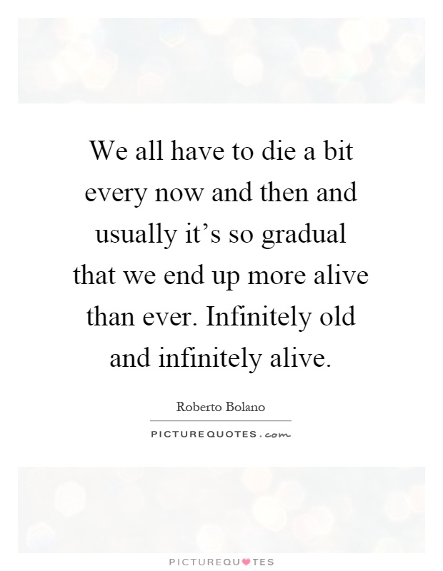 We all have to die a bit every now and then and usually it's so gradual that we end up more alive than ever. Infinitely old and infinitely alive Picture Quote #1