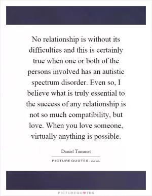 No relationship is without its difficulties and this is certainly true when one or both of the persons involved has an autistic spectrum disorder. Even so, I believe what is truly essential to the success of any relationship is not so much compatibility, but love. When you love someone, virtually anything is possible Picture Quote #1