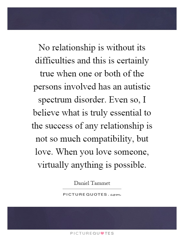No relationship is without its difficulties and this is certainly true when one or both of the persons involved has an autistic spectrum disorder. Even so, I believe what is truly essential to the success of any relationship is not so much compatibility, but love. When you love someone, virtually anything is possible Picture Quote #1