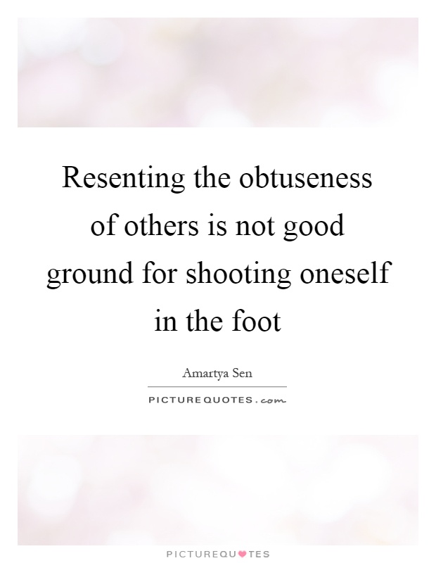 Resenting the obtuseness of others is not good ground for shooting oneself in the foot Picture Quote #1