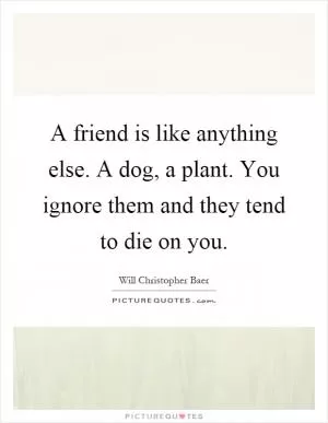 A friend is like anything else. A dog, a plant. You ignore them and they tend to die on you Picture Quote #1