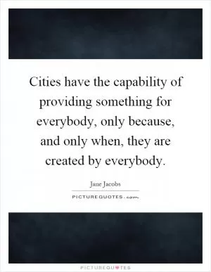 Cities have the capability of providing something for everybody, only because, and only when, they are created by everybody Picture Quote #1
