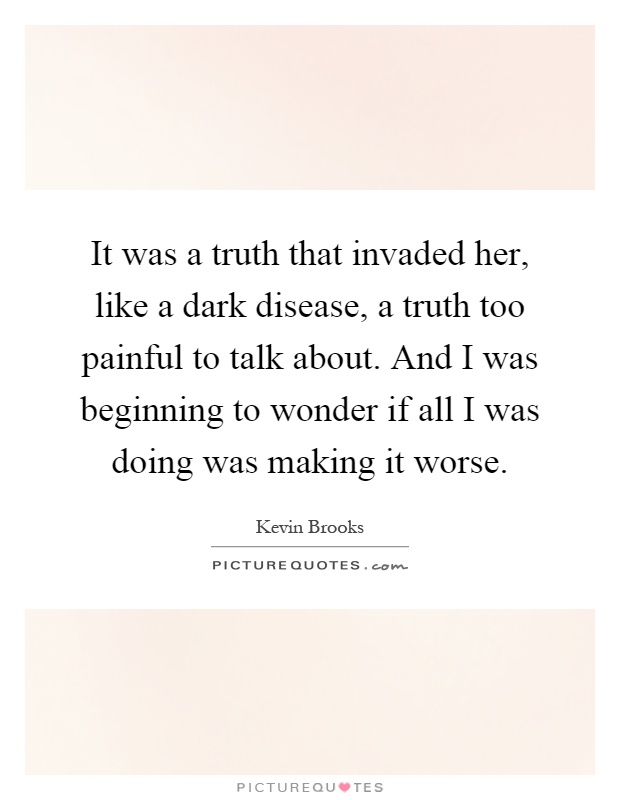 It was a truth that invaded her, like a dark disease, a truth too painful to talk about. And I was beginning to wonder if all I was doing was making it worse Picture Quote #1