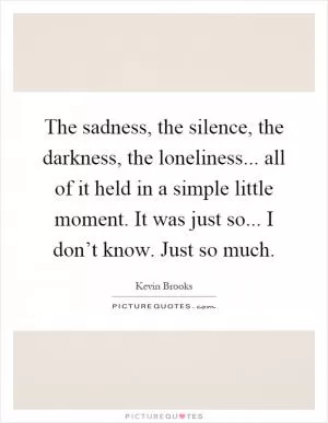 The sadness, the silence, the darkness, the loneliness... all of it held in a simple little moment. It was just so... I don’t know. Just so much Picture Quote #1