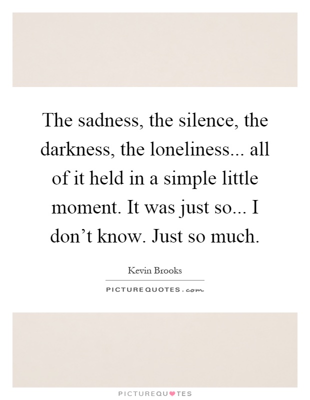 The sadness, the silence, the darkness, the loneliness... all of it held in a simple little moment. It was just so... I don't know. Just so much Picture Quote #1