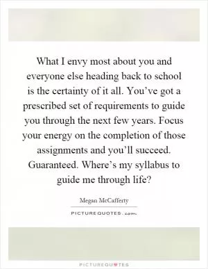 What I envy most about you and everyone else heading back to school is the certainty of it all. You’ve got a prescribed set of requirements to guide you through the next few years. Focus your energy on the completion of those assignments and you’ll succeed. Guaranteed. Where’s my syllabus to guide me through life? Picture Quote #1