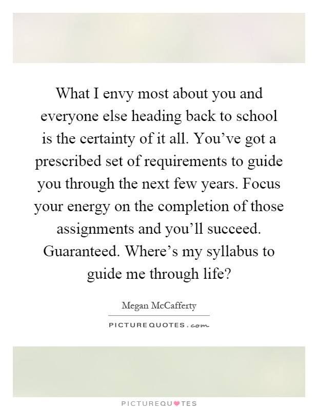 What I envy most about you and everyone else heading back to school is the certainty of it all. You've got a prescribed set of requirements to guide you through the next few years. Focus your energy on the completion of those assignments and you'll succeed. Guaranteed. Where's my syllabus to guide me through life? Picture Quote #1
