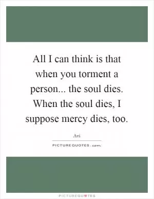 All I can think is that when you torment a person... the soul dies. When the soul dies, I suppose mercy dies, too Picture Quote #1
