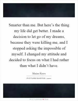 Smarter than me. But here’s the thing my life did get better. I made a decision to let go of my dreams, because they were killing me, and I stopped asking the impossible of myself. I changed my attitude and decided to focus on what I had rather than what I didn’t have Picture Quote #1