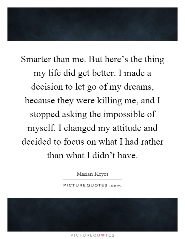 Smarter than me. But here's the thing my life did get better. I made a decision to let go of my dreams, because they were killing me, and I stopped asking the impossible of myself. I changed my attitude and decided to focus on what I had rather than what I didn't have Picture Quote #1