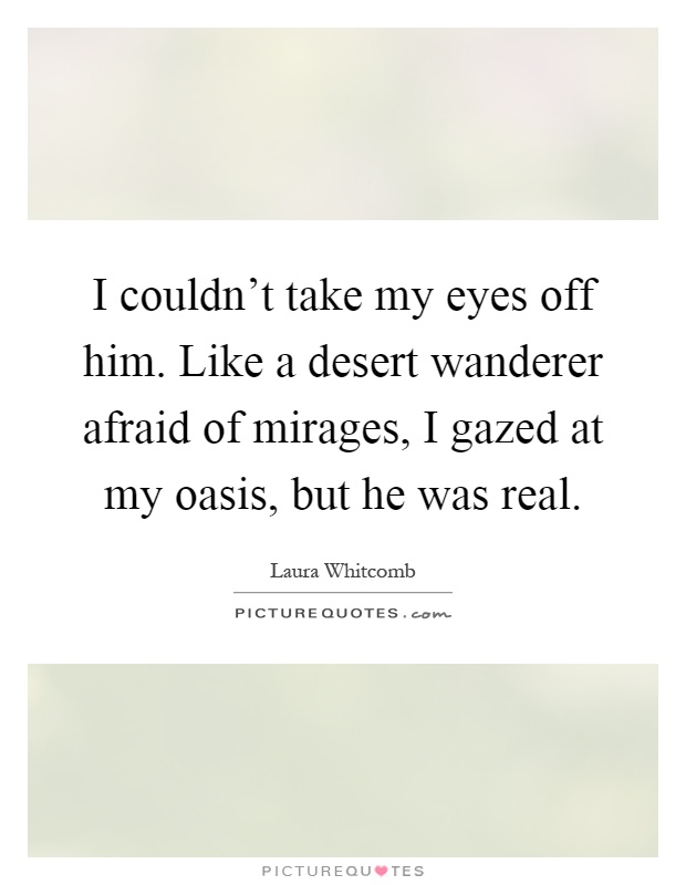 I couldn't take my eyes off him. Like a desert wanderer afraid of mirages, I gazed at my oasis, but he was real Picture Quote #1