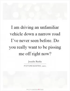 I am driving an unfamiliar vehicle down a narrow road I’ve never seen before. Do you really want to be pissing me off right now? Picture Quote #1