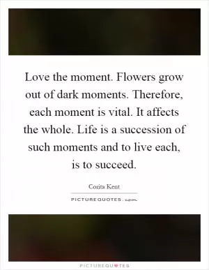 Love the moment. Flowers grow out of dark moments. Therefore, each moment is vital. It affects the whole. Life is a succession of such moments and to live each, is to succeed Picture Quote #1
