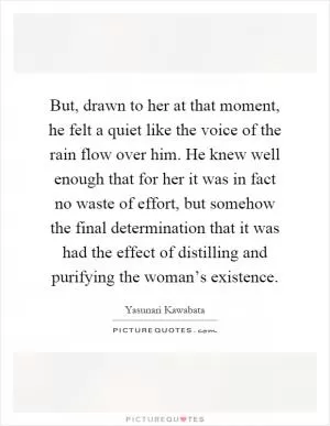 But, drawn to her at that moment, he felt a quiet like the voice of the rain flow over him. He knew well enough that for her it was in fact no waste of effort, but somehow the final determination that it was had the effect of distilling and purifying the woman’s existence Picture Quote #1