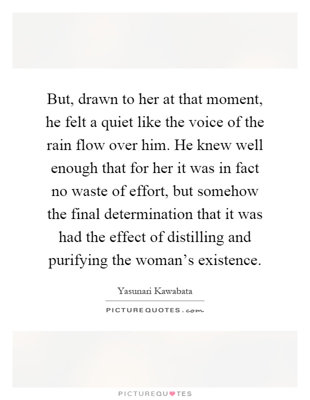 But, drawn to her at that moment, he felt a quiet like the voice of the rain flow over him. He knew well enough that for her it was in fact no waste of effort, but somehow the final determination that it was had the effect of distilling and purifying the woman's existence Picture Quote #1