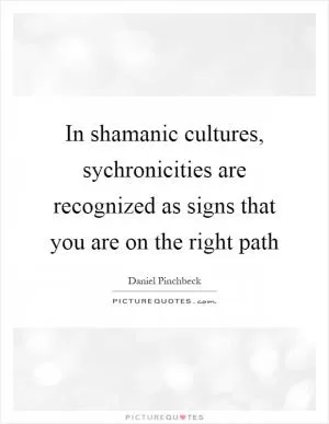 In shamanic cultures, sychronicities are recognized as signs that you are on the right path Picture Quote #1