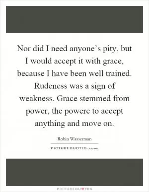 Nor did I need anyone’s pity, but I would accept it with grace, because I have been well trained. Rudeness was a sign of weakness. Grace stemmed from power, the powere to accept anything and move on Picture Quote #1