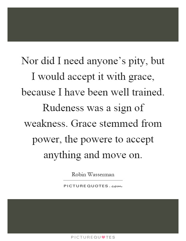 Nor did I need anyone's pity, but I would accept it with grace, because I have been well trained. Rudeness was a sign of weakness. Grace stemmed from power, the powere to accept anything and move on Picture Quote #1