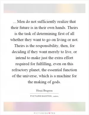 ... Men do not sufficiently realize that their future is in their own hands. Theirs is the task of determining first of all whether they want to go on living or not. Theirs is the responsibility, then, for deciding if they want merely to live, or intend to make just the extra effort required for fulfilling, even on this refractory planet, the essential function of the universe, which is a machine for the making of gods Picture Quote #1